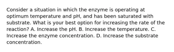 Consider a situation in which the enzyme is operating at optimum temperature and pH, and has been saturated with substrate. What is your best option for increasing the rate of the reaction? A. Increase the pH. B. Increase the temperature. C. Increase the enzyme concentration. D. Increase the substrate concentration.