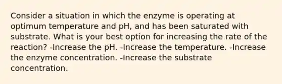 Consider a situation in which the enzyme is operating at optimum temperature and pH, and has been saturated with substrate. What is your best option for increasing the rate of the reaction? -Increase the pH. -Increase the temperature. -Increase the enzyme concentration. -Increase the substrate concentration.