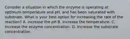 Consider a situation in which the enzyme is operating at optimum temperature and pH, and has been saturated with substrate. What is your best option for increasing the rate of the reaction? A. increase the pH B. Increase the temperature. C. Increase the enzyme concentration. D. Increase the substrate concentration.