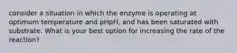 consider a situation in which the enzyme is operating at optimum temperature and pHpH, and has been saturated with substrate. What is your best option for increasing the rate of the reaction?