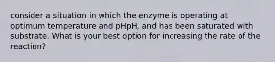 consider a situation in which the enzyme is operating at optimum temperature and pHpH, and has been saturated with substrate. What is your best option for increasing the rate of the reaction?