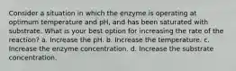 Consider a situation in which the enzyme is operating at optimum temperature and pH, and has been saturated with substrate. What is your best option for increasing the rate of the reaction? a. Increase the pH. b. Increase the temperature. c. Increase the enzyme concentration. d. Increase the substrate concentration.