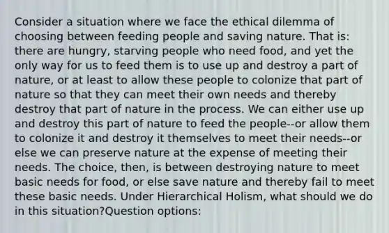 Consider a situation where we face the ethical dilemma of choosing between feeding people and saving nature. That is: there are hungry, starving people who need food, and yet the only way for us to feed them is to use up and destroy a part of nature, or at least to allow these people to colonize that part of nature so that they can meet their own needs and thereby destroy that part of nature in the process. We can either use up and destroy this part of nature to feed the people--or allow them to colonize it and destroy it themselves to meet their needs--or else we can preserve nature at the expense of meeting their needs. The choice, then, is between destroying nature to meet basic needs for food, or else save nature and thereby fail to meet these basic needs. Under Hierarchical Holism, what should we do in this situation?Question options: