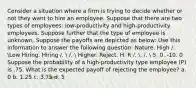 Consider a situation where a firm is trying to decide whether or not they want to hire an employee. Suppose that there are two types of employees: low-productivity and high-productivity employees. Suppose further that the type of employee is unknown. Suppose the payoffs are depicted as below: Use this information to answer the following question: Nature. High /. Low Hiring. Hiring /.  /.  Higher. Reject. H. R /. . /.  5. 0. -10. 0 Suppose the probability of a high-productivity type employee (P) is .75. What is the expected payoff of rejecting the employee? a. 0 b. 1.25 c. 3.75 d. 5