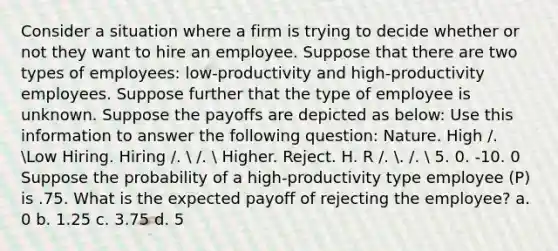 Consider a situation where a firm is trying to decide whether or not they want to hire an employee. Suppose that there are two types of employees: low-productivity and high-productivity employees. Suppose further that the type of employee is unknown. Suppose the payoffs are depicted as below: Use this information to answer the following question: Nature. High /. Low Hiring. Hiring /.  /.  Higher. Reject. H. R /. . /.  5. 0. -10. 0 Suppose the probability of a high-productivity type employee (P) is .75. What is the expected payoff of rejecting the employee? a. 0 b. 1.25 c. 3.75 d. 5