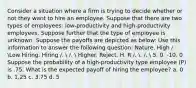 Consider a situation where a firm is trying to decide whether or not they want to hire an employee. Suppose that there are two types of employees: low-productivity and high-productivity employees. Suppose further that the type of employee is unknown. Suppose the payoffs are depicted as below: Use this information to answer the following question: Nature. High /. Low Hiring. Hiring /.  /.  Higher. Reject. H. R /. . /.  5. 0. -10. 0 Suppose the probability of a high-productivity type employee (P) is .75. What is the expected payoff of hiring the employee? a. 0 b. 1.25 c. 3.75 d. 5