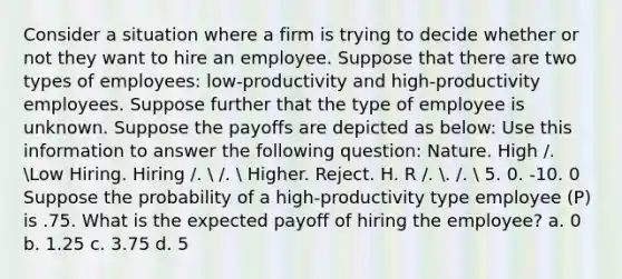 Consider a situation where a firm is trying to decide whether or not they want to hire an employee. Suppose that there are two types of employees: low-productivity and high-productivity employees. Suppose further that the type of employee is unknown. Suppose the payoffs are depicted as below: Use this information to answer the following question: Nature. High /. Low Hiring. Hiring /.  /.  Higher. Reject. H. R /. . /.  5. 0. -10. 0 Suppose the probability of a high-productivity type employee (P) is .75. What is the expected payoff of hiring the employee? a. 0 b. 1.25 c. 3.75 d. 5