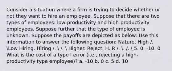 Consider a situation where a firm is trying to decide whether or not they want to hire an employee. Suppose that there are two types of employees: low-productivity and high-productivity employees. Suppose further that the type of employee is unknown. Suppose the payoffs are depicted as below: Use this information to answer the following question: Nature. High /. Low Hiring. Hiring /.  /.  Higher. Reject. H. R /. . /.  5. 0. -10. 0 What is the cost of a type I error (i.e., rejecting a high-productivity type employee)? a. -10 b. 0 c. 5 d. 10