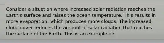 Consider a situation where increased solar radiation reaches the Earth's surface and raises the ocean temperature. This results in more evaporation, which produces more clouds. The increased cloud cover reduces the amount of solar radiation that reaches the surface of the Earth. This is an example of: