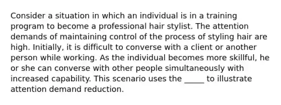 Consider a situation in which an individual is in a training program to become a professional hair stylist. The attention demands of maintaining control of the process of styling hair are high. Initially, it is difficult to converse with a client or another person while working. As the individual becomes more skillful, he or she can converse with other people simultaneously with increased capability. This scenario uses the _____ to illustrate attention demand reduction.