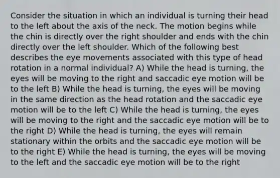 Consider the situation in which an individual is turning their head to the left about the axis of the neck. The motion begins while the chin is directly over the right shoulder and ends with the chin directly over the left shoulder. Which of the following best describes the eye movements associated with this type of head rotation in a normal individual? A) While the head is turning, the eyes will be moving to the right and saccadic eye motion will be to the left B) While the head is turning, the eyes will be moving in the same direction as the head rotation and the saccadic eye motion will be to the left C) While the head is turning, the eyes will be moving to the right and the saccadic eye motion will be to the right D) While the head is turning, the eyes will remain stationary within the orbits and the saccadic eye motion will be to the right E) While the head is turning, the eyes will be moving to the left and the saccadic eye motion will be to the right