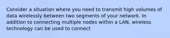 Consider a situation where you need to transmit high volumes of data wirelessly between two segments of your network. In addition to connecting multiple nodes within a LAN, wireless technology can be used to connect