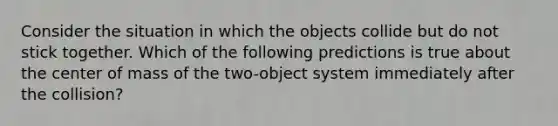 Consider the situation in which the objects collide but do not stick together. Which of the following predictions is true about the center of mass of the two-object system immediately after the collision?