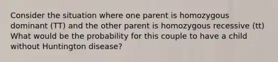 Consider the situation where one parent is homozygous dominant (TT) and the other parent is homozygous recessive (tt) What would be the probability for this couple to have a child without Huntington disease?