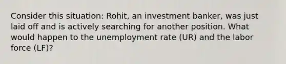 Consider this situation: Rohit, an investment banker, was just laid off and is actively searching for another position. What would happen to the unemployment rate (UR) and the labor force (LF)?