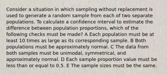 Consider a situation in which sampling without replacement is used to generate a random sample from each of two separate populations. To calculate a confidence interval to estimate the difference between population proportions, which of the following checks must be made? A Each population must be at least 10 times as large as its corresponding sample. B Both populations must be approximately normal. C The data from both samples must be unimodal, symmetrical, and approximately normal. D Each sample proportion value must be less than or equal to 0.5. E The sample sizes must be the same.