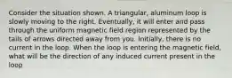 Consider the situation shown. A triangular, aluminum loop is slowly moving to the right. Eventually, it will enter and pass through the uniform magnetic field region represented by the tails of arrows directed away from you. Initially, there is no current in the loop. When the loop is entering the magnetic field, what will be the direction of any induced current present in the loop