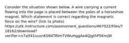 Consider the situation shown below. A wire carrying a current flowing into the page is placed between the poles of a horseshoe magnet. Which statement is correct regarding the magnetic force on the wire? (link to photo) https://utk.instructure.com/assessment_questions/467022/files/718162/download?verifier=n7atf41suonK084TRImTVWuHggAe4QjgthP5KmjW