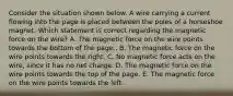 Consider the situation shown below. A wire carrying a current flowing into the page is placed between the poles of a horseshoe magnet. Which statement is correct regarding the magnetic force on the wire? A. The magnetic force on the wire points towards the bottom of the page.. B. The magnetic force on the wire points towards the right. C. No magnetic force acts on the wire, since it has no net charge. D. The magnetic force on the wire points towards the top of the page. E. The magnetic force on the wire points towards the left.