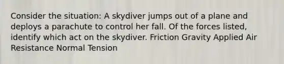 Consider the situation: A skydiver jumps out of a plane and deploys a parachute to control her fall. Of the forces listed, identify which act on the skydiver. Friction Gravity Applied Air Resistance Normal Tension