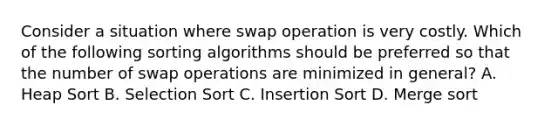 Consider a situation where swap operation is very costly. Which of the following sorting algorithms should be preferred so that the number of swap operations are minimized in general? A. Heap Sort B. Selection Sort C. Insertion Sort D. Merge sort