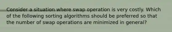 Consider a situation where swap operation is very costly. Which of the following sorting algorithms should be preferred so that the number of swap operations are minimized in general?