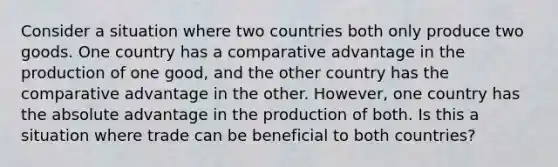 Consider a situation where two countries both only produce two goods. One country has a comparative advantage in the production of one good, and the other country has the comparative advantage in the other. However, one country has the absolute advantage in the production of both. Is this a situation where trade can be beneficial to both countries?