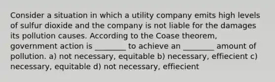 Consider a situation in which a utility company emits high levels of sulfur dioxide and the company is not liable for the damages its pollution causes. According to the Coase theorem, government action is ________ to achieve an ________ amount of pollution. a) not necessary, equitable b) necessary, effiecient c) necessary, equitable d) not necessary, effiecient