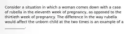 Consider a situation in which a woman comes down with a case of rubella in the eleventh week of pregnancy, as opposed to the thirtieth week of pregnancy. The difference in the way rubella would affect the unborn child at the two times is an example of a ___________.