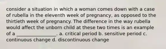 consider a situation in which a woman comes down with a case of rubella in the eleventh week of pregnancy, as opposed to the thirtieth week of pregnancy. The difference in the way rubella would affect the unborn child at these two times is an example of a _________________. a. critical period b. sensitive period c. continuous change d. discontinuous change