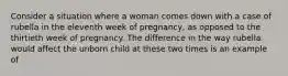 Consider a situation where a woman comes down with a case of rubella in the eleventh week of pregnancy, as opposed to the thirtieth week of pregnancy. The difference in the way rubella would affect the unborn child at these two times is an example of