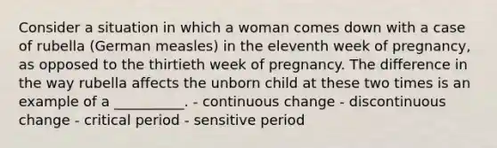 Consider a situation in which a woman comes down with a case of rubella (German measles) in the eleventh week of pregnancy, as opposed to the thirtieth week of pregnancy. The difference in the way rubella affects the unborn child at these two times is an example of a __________. - continuous change - discontinuous change - critical period - sensitive period