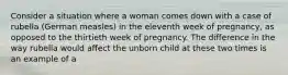 Consider a situation where a woman comes down with a case of rubella (German measles) in the eleventh week of pregnancy, as opposed to the thirtieth week of pregnancy. The difference in the way rubella would affect the unborn child at these two times is an example of a