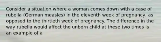 Consider a situation where a woman comes down with a case of rubella (German measles) in the eleventh week of pregnancy, as opposed to the thirtieth week of pregnancy. The difference in the way rubella would affect the unborn child at these two times is an example of a