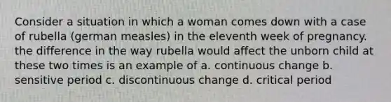 Consider a situation in which a woman comes down with a case of rubella (german measles) in the eleventh week of pregnancy. the difference in the way rubella would affect the unborn child at these two times is an example of a. continuous change b. sensitive period c. discontinuous change d. critical period