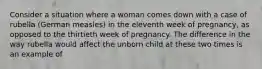 Consider a situation where a woman comes down with a case of rubella (German measles) in the eleventh week of pregnancy, as opposed to the thirtieth week of pregnancy. The difference in the way rubella would affect the unborn child at these two times is an example of