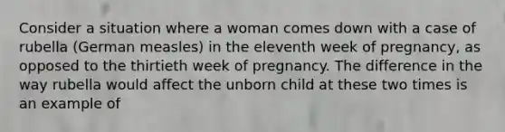 Consider a situation where a woman comes down with a case of rubella (German measles) in the eleventh week of pregnancy, as opposed to the thirtieth week of pregnancy. The difference in the way rubella would affect the unborn child at these two times is an example of