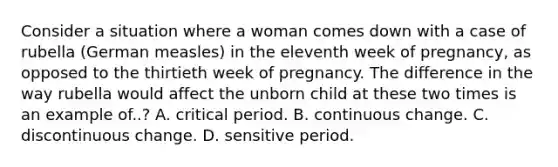 Consider a situation where a woman comes down with a case of rubella (German measles) in the eleventh week of pregnancy, as opposed to the thirtieth week of pregnancy. The difference in the way rubella would affect the unborn child at these two times is an example of..? A. critical period. B. continuous change. C. discontinuous change. D. sensitive period.