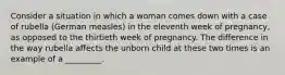 Consider a situation in which a woman comes down with a case of rubella (German measles) in the eleventh week of pregnancy, as opposed to the thirtieth week of pregnancy. The difference in the way rubella affects the unborn child at these two times is an example of a _________.