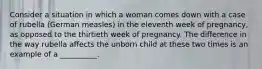 Consider a situation in which a woman comes down with a case of rubella (German measles) in the eleventh week of pregnancy, as opposed to the thirtieth week of pregnancy. The difference in the way rubella affects the unborn child at these two times is an example of a __________.