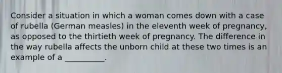 Consider a situation in which a woman comes down with a case of rubella (German measles) in the eleventh week of pregnancy, as opposed to the thirtieth week of pregnancy. The difference in the way rubella affects the unborn child at these two times is an example of a __________.