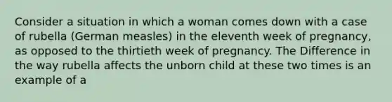 Consider a situation in which a woman comes down with a case of rubella (German measles) in the eleventh week of pregnancy, as opposed to the thirtieth week of pregnancy. The Difference in the way rubella affects the unborn child at these two times is an example of a