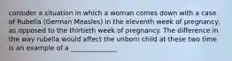 consider a situation in which a woman comes down with a case of Rubella (German Measles) in the eleventh week of pregnancy, as opposed to the thirtieth week of pregnancy. The difference in the way rubella would affect the unborn child at these two time is an example of a ______________