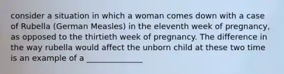 consider a situation in which a woman comes down with a case of Rubella (German Measles) in the eleventh week of pregnancy, as opposed to the thirtieth week of pregnancy. The difference in the way rubella would affect the unborn child at these two time is an example of a ______________