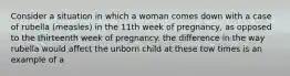 Consider a situation in which a woman comes down with a case of rubella (measles) in the 11th week of pregnancy, as opposed to the thirteenth week of pregnancy. the difference in the way rubella would affect the unborn child at these tow times is an example of a