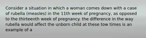 Consider a situation in which a woman comes down with a case of rubella (measles) in the 11th week of pregnancy, as opposed to the thirteenth week of pregnancy. the difference in the way rubella would affect the unborn child at these tow times is an example of a