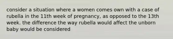 consider a situation where a women comes own with a case of rubella in the 11th week of pregnancy, as opposed to the 13th week. the difference the way rubella would affect the unborn baby would be considered