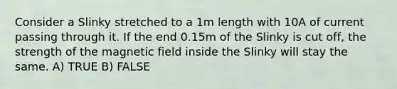 Consider a Slinky stretched to a 1m length with 10A of current passing through it. If the end 0.15m of the Slinky is cut off, the strength of the magnetic field inside the Slinky will stay the same. A) TRUE B) FALSE