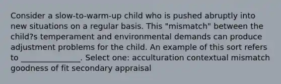 Consider a slow-to-warm-up child who is pushed abruptly into new situations on a regular basis. This "mismatch" between the child?s temperament and environmental demands can produce adjustment problems for the child. An example of this sort refers to _______________. Select one: acculturation contextual mismatch goodness of fit secondary appraisal