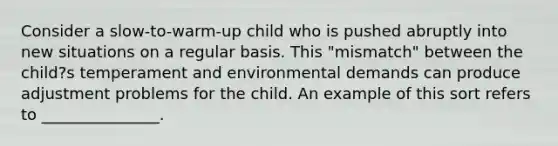 Consider a slow-to-warm-up child who is pushed abruptly into new situations on a regular basis. This "mismatch" between the child?s temperament and environmental demands can produce adjustment problems for the child. An example of this sort refers to _______________.